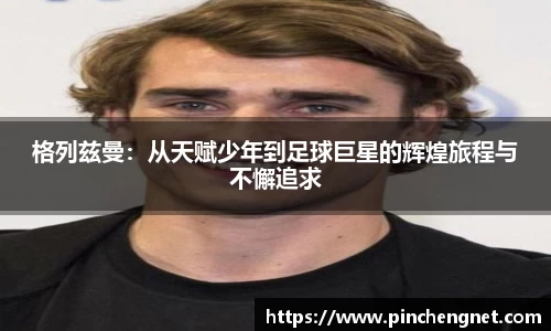 格列兹曼：从天赋少年到足球巨星的辉煌旅程与不懈追求