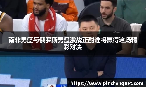英国365南非男篮与俄罗斯男篮激战正酣谁将赢得这场精彩对决